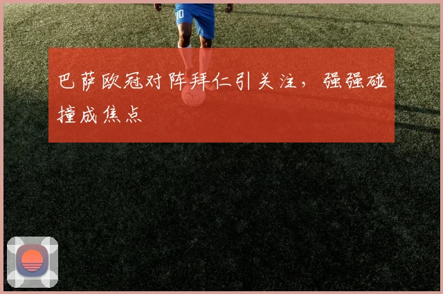 巴萨欧冠对阵拜仁引关注，强强碰撞成焦点