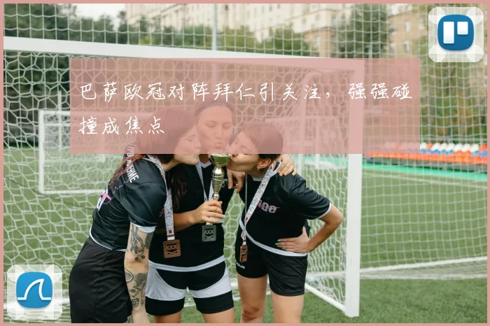 巴萨欧冠对阵拜仁引关注，强强碰撞成焦点