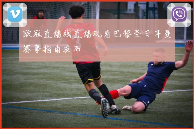 欧冠直播线直播观看巴黎圣日耳曼赛事指南发布